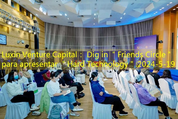 Luxin Venture Capital： Dig in ＂Friends Circle＂ para apresentar ＂Hard Technology＂
